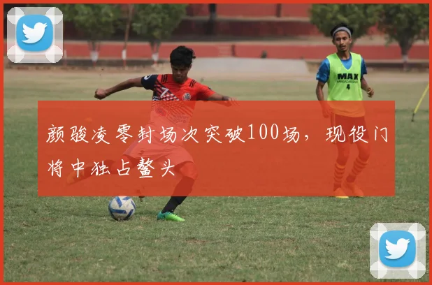 颜骏凌零封场次突破100场,现役门将中独占鳌头