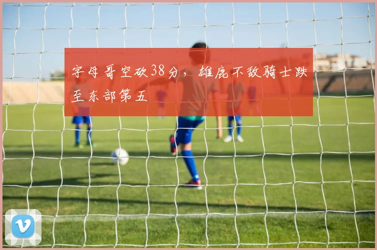字母哥空砍38分，雄鹿不敌骑士跌至东部第五